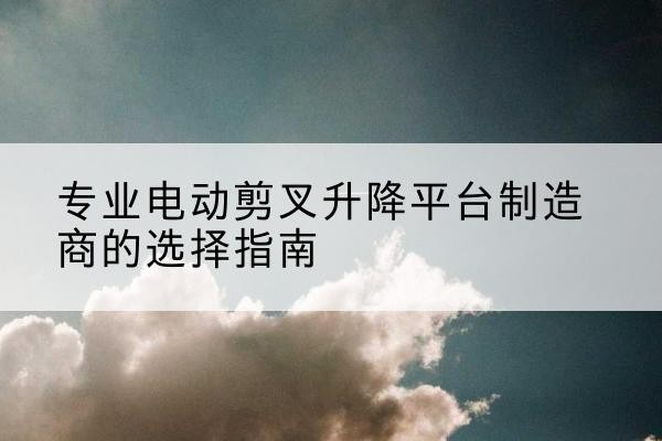 惠济电动剪叉升降平台厂家-专业电动剪叉升降平台制造商的选择指南