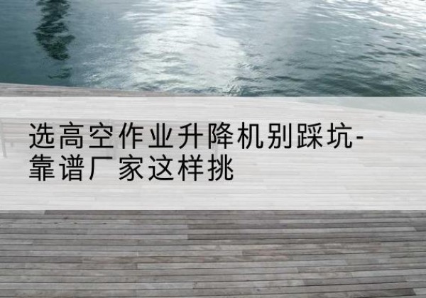 惠济剪叉式升降机厂家-选高空作业升降机别踩坑-靠谱厂家这样挑