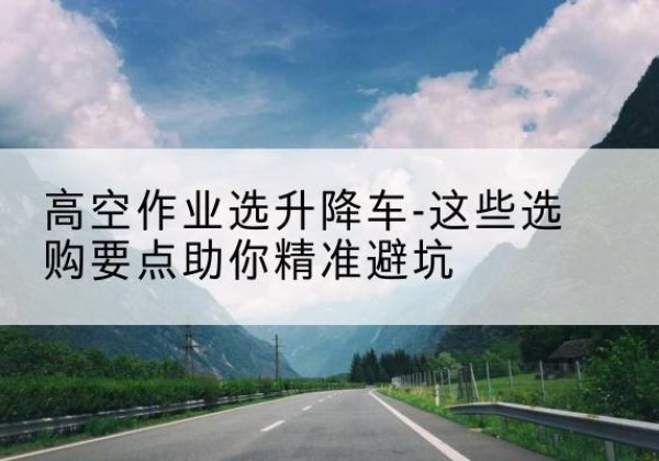 惠济升降车厂家-高空作业选升降车-这些选购要点助你*避坑