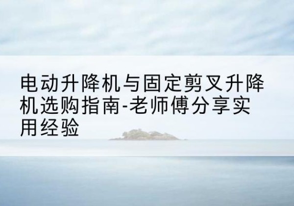 惠济电动升降机怎么选-电动升降机与固定剪叉升降机选购指南-老师傅分享实用经验