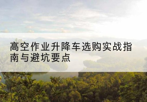 惠济升降车怎么选-高空作业升降车选购实战指南与避坑要点