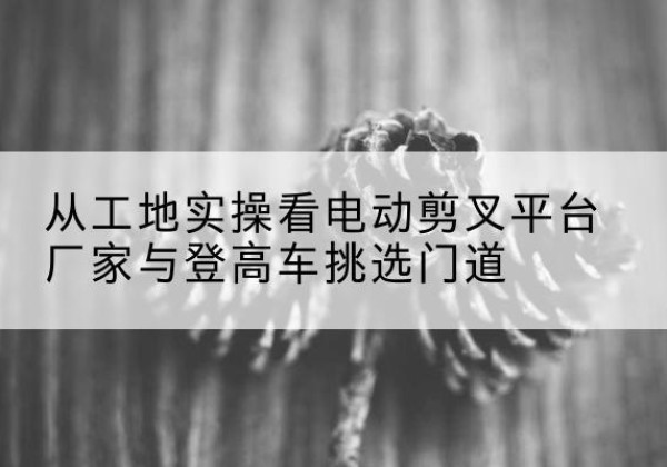 惠济电动剪叉升降平台厂家-从工地实操看电动剪叉平台厂家与登高车挑选门道