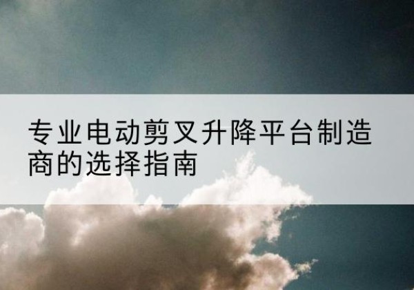 惠济电动剪叉升降平台厂家-专业电动剪叉升降平台制造商的选择指南